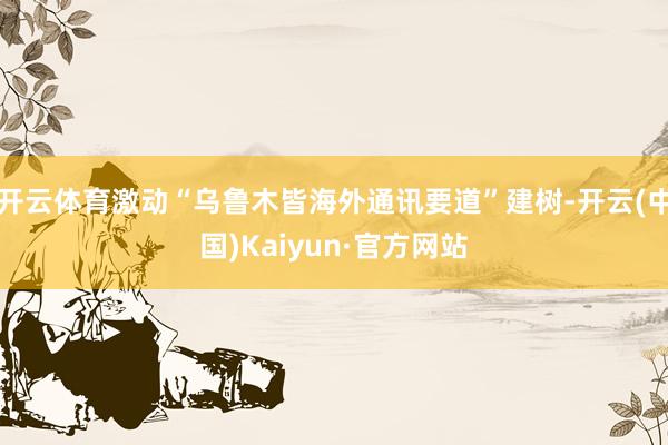 开云体育激动“乌鲁木皆海外通讯要道”建树-开云(中国)Kaiyun·官方网站