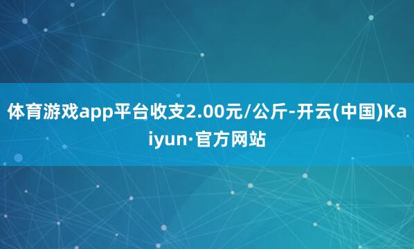 体育游戏app平台收支2.00元/公斤-开云(中国)Kaiyun·官方网站