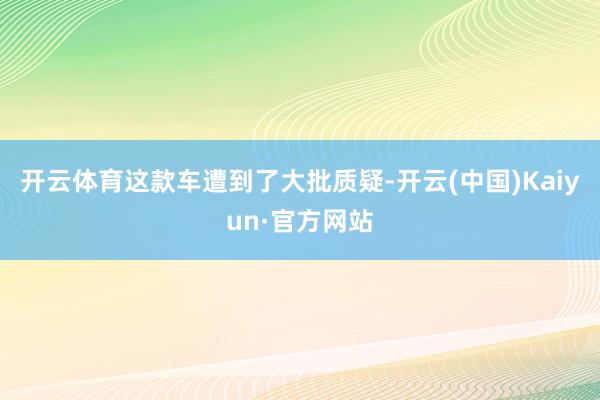 开云体育这款车遭到了大批质疑-开云(中国)Kaiyun·官方网站
