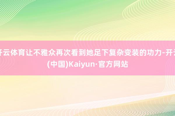 开云体育让不雅众再次看到她足下复杂变装的功力-开云(中国)Kaiyun·官方网站