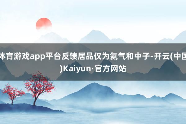 体育游戏app平台反馈居品仅为氦气和中子-开云(中国)Kaiyun·官方网站