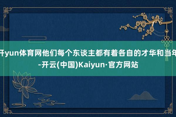 开yun体育网他们每个东谈主都有着各自的才华和当年-开云(中国)Kaiyun·官方网站