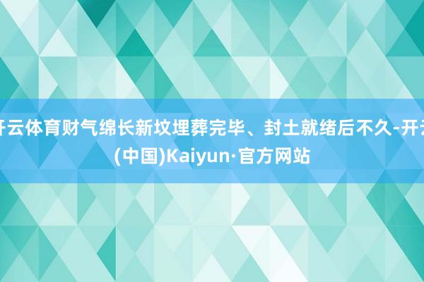 开云体育财气绵长新坟埋葬完毕、封土就绪后不久-开云(中国)Kaiyun·官方网站