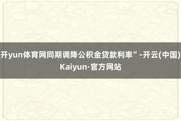 开yun体育网同期调降公积金贷款利率”-开云(中国)Kaiyun·官方网站