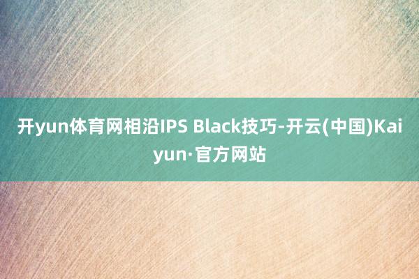 开yun体育网相沿IPS Black技巧-开云(中国)Kaiyun·官方网站