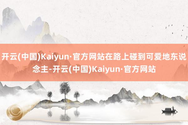 开云(中国)Kaiyun·官方网站在路上碰到可爱地东说念主-开云(中国)Kaiyun·官方网站