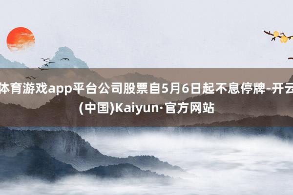 体育游戏app平台公司股票自5月6日起不息停牌-开云(中国)Kaiyun·官方网站