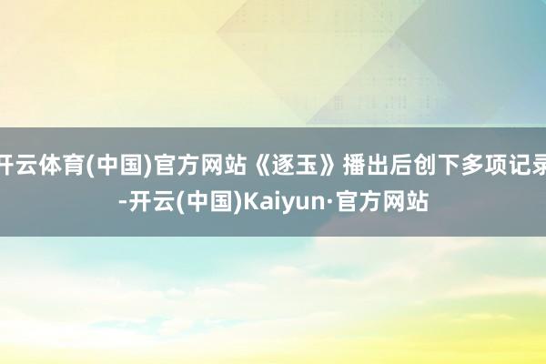 开云体育(中国)官方网站《逐玉》播出后创下多项记录-开云(中国)Kaiyun·官方网站
