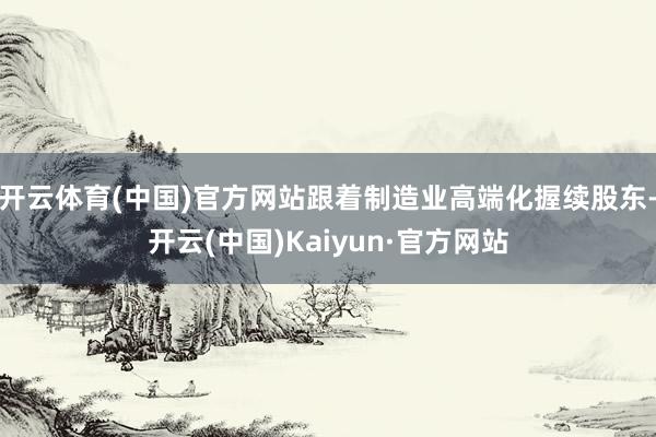 开云体育(中国)官方网站跟着制造业高端化握续股东-开云(中国)Kaiyun·官方网站
