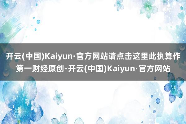 开云(中国)Kaiyun·官方网站请点击这里此执算作第一财经原创-开云(中国)Kaiyun·官方网站