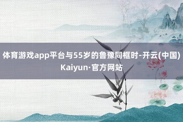 体育游戏app平台与55岁的鲁豫同框时-开云(中国)Kaiyun·官方网站