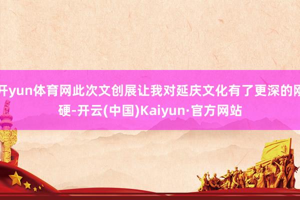 开yun体育网此次文创展让我对延庆文化有了更深的刚硬-开云(中国)Kaiyun·官方网站