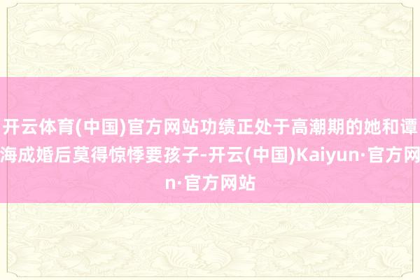 开云体育(中国)官方网站功绩正处于高潮期的她和谭江海成婚后莫得惊悸要孩子-开云(中国)Kaiyun·官方网站