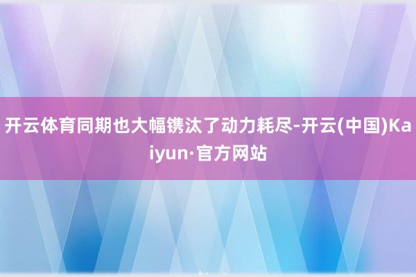 开云体育同期也大幅镌汰了动力耗尽-开云(中国)Kaiyun·官方网站