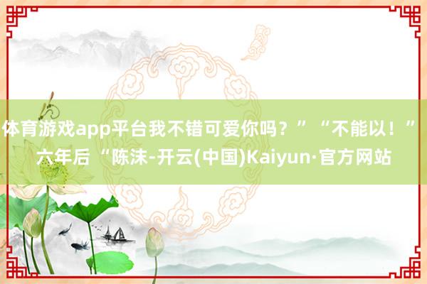 体育游戏app平台我不错可爱你吗？” “不能以！” 六年后 “陈沫-开云(中国)Kaiyun·官方网站