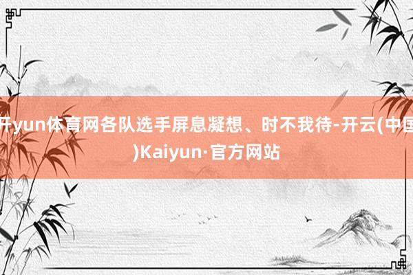 开yun体育网各队选手屏息凝想、时不我待-开云(中国)Kaiyun·官方网站