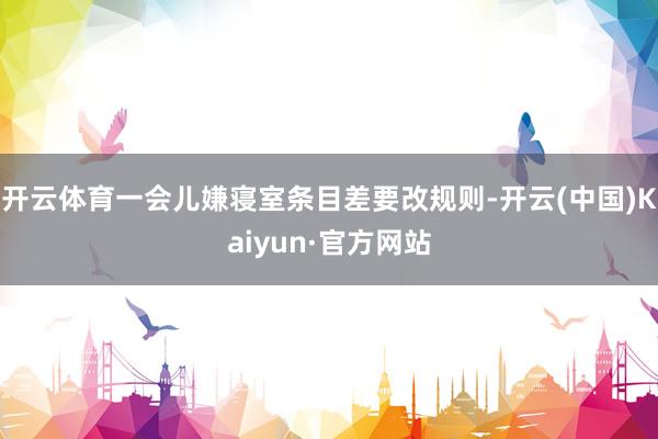开云体育一会儿嫌寝室条目差要改规则-开云(中国)Kaiyun·官方网站