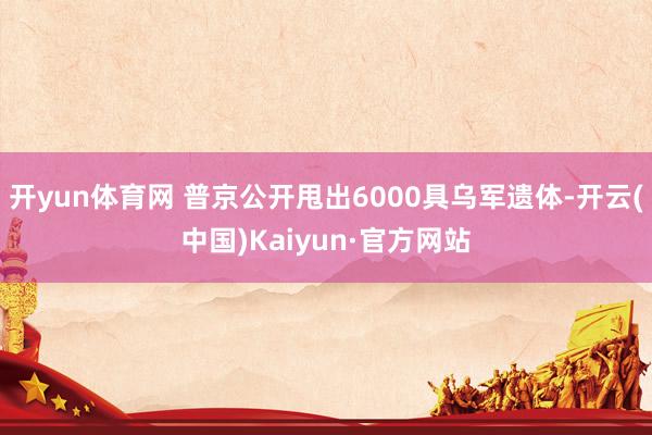 开yun体育网 普京公开甩出6000具乌军遗体-开云(中国)Kaiyun·官方网站