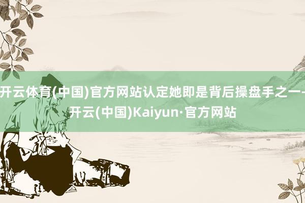 开云体育(中国)官方网站认定她即是背后操盘手之一-开云(中国)Kaiyun·官方网站