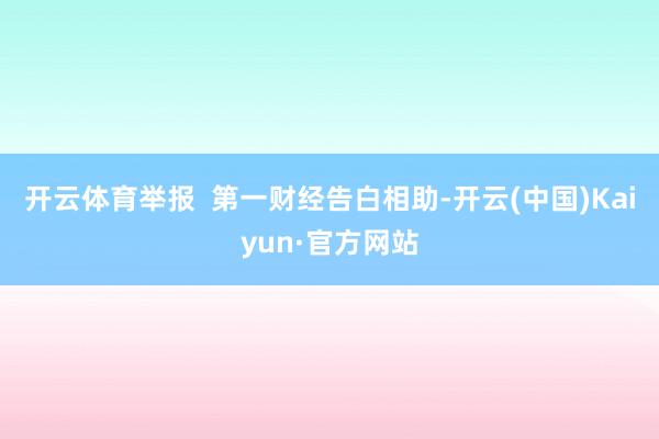 开云体育举报  第一财经告白相助-开云(中国)Kaiyun·官方网站