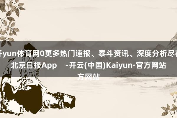 开yun体育网0更多热门速报、泰斗资讯、深度分析尽在北京日报App    -开云(中国)Kaiyun·官方网站