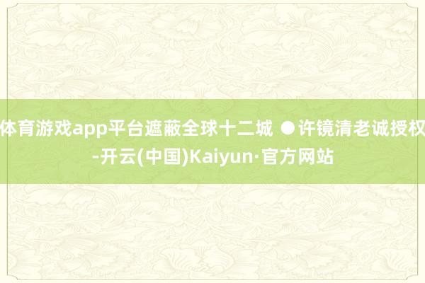体育游戏app平台遮蔽全球十二城 ●许镜清老诚授权-开云(中国)Kaiyun·官方网站