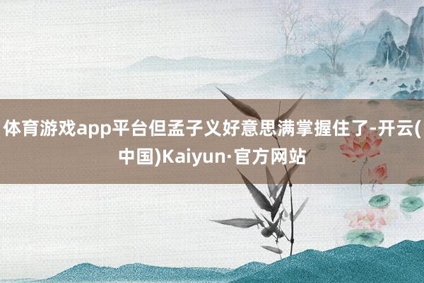 体育游戏app平台但孟子义好意思满掌握住了-开云(中国)Kaiyun·官方网站