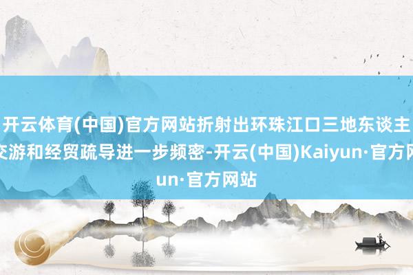 开云体育(中国)官方网站折射出环珠江口三地东谈主员交游和经贸疏导进一步频密-开云(中国)Kaiyun·官方网站