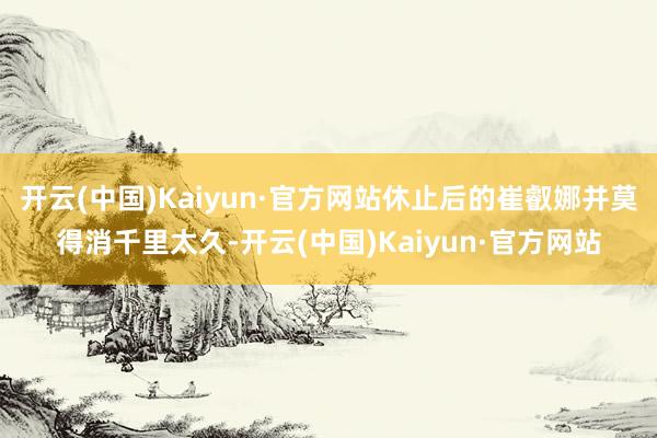 开云(中国)Kaiyun·官方网站休止后的崔叡娜并莫得消千里太久-开云(中国)Kaiyun·官方网站