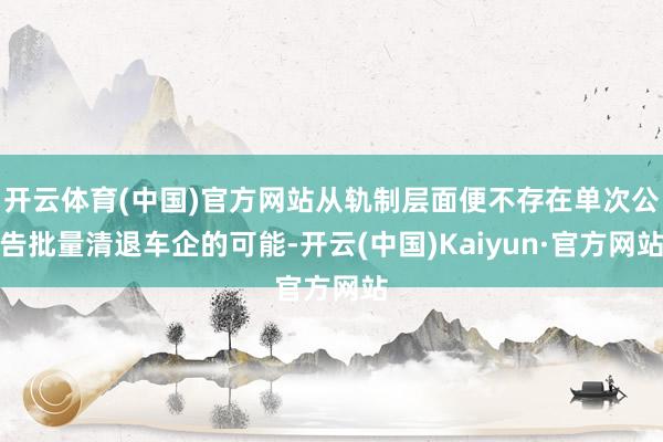 开云体育(中国)官方网站从轨制层面便不存在单次公告批量清退车企的可能-开云(中国)Kaiyun·官方网站