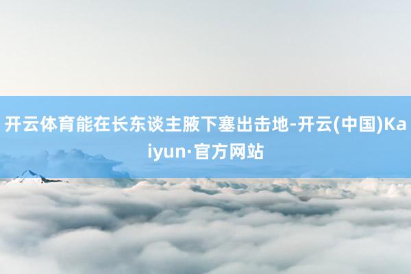 开云体育能在长东谈主腋下塞出击地-开云(中国)Kaiyun·官方网站