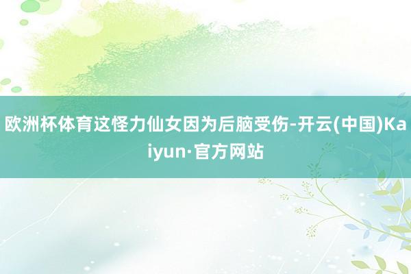 欧洲杯体育这怪力仙女因为后脑受伤-开云(中国)Kaiyun·官方网站