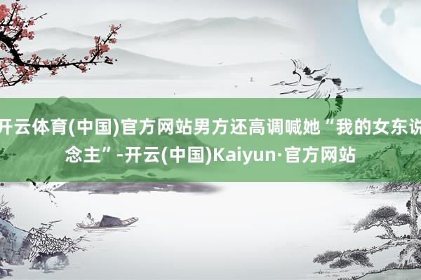 开云体育(中国)官方网站男方还高调喊她“我的女东说念主”-开云(中国)Kaiyun·官方网站