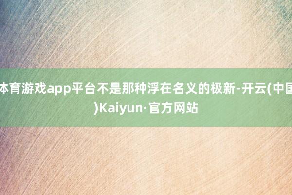 体育游戏app平台不是那种浮在名义的极新-开云(中国)Kaiyun·官方网站