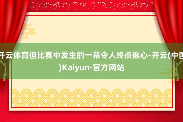 开云体育但比赛中发生的一幕令人终点揪心-开云(中国)Kaiyun·官方网站