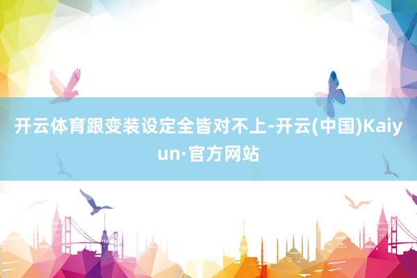 开云体育跟变装设定全皆对不上-开云(中国)Kaiyun·官方网站