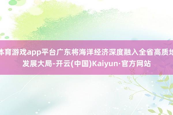 体育游戏app平台广东将海洋经济深度融入全省高质地发展大局-开云(中国)Kaiyun·官方网站