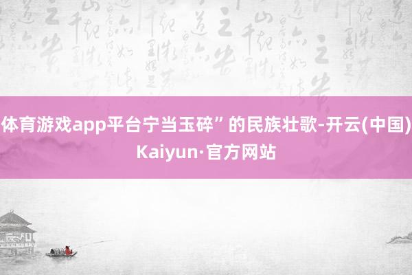 体育游戏app平台宁当玉碎”的民族壮歌-开云(中国)Kaiyun·官方网站