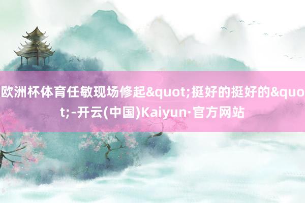 欧洲杯体育任敏现场修起"挺好的挺好的"-开云(中国)Kaiyun·官方网站