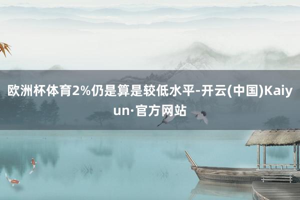 欧洲杯体育2%仍是算是较低水平-开云(中国)Kaiyun·官方网站