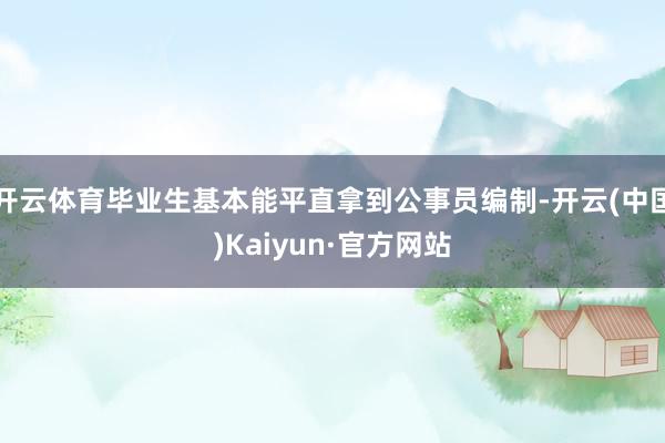开云体育毕业生基本能平直拿到公事员编制-开云(中国)Kaiyun·官方网站