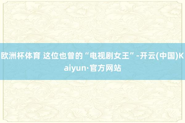 欧洲杯体育 这位也曾的“电视剧女王”-开云(中国)Kaiyun·官方网站
