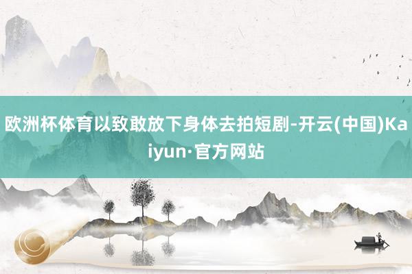 欧洲杯体育以致敢放下身体去拍短剧-开云(中国)Kaiyun·官方网站