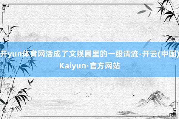 开yun体育网活成了文娱圈里的一股清流-开云(中国)Kaiyun·官方网站