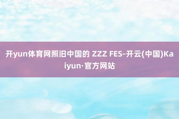 开yun体育网照旧中国的 ZZZ FES-开云(中国)Kaiyun·官方网站