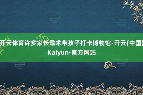 开云体育许多家长霸术带孩子打卡博物馆-开云(中国)Kaiyun·官方网站
