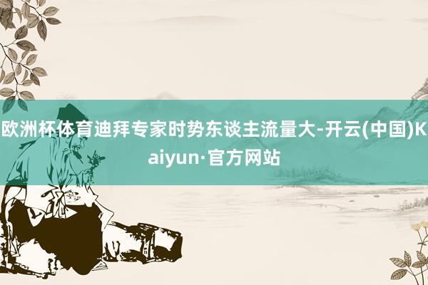 欧洲杯体育迪拜专家时势东谈主流量大-开云(中国)Kaiyun·官方网站