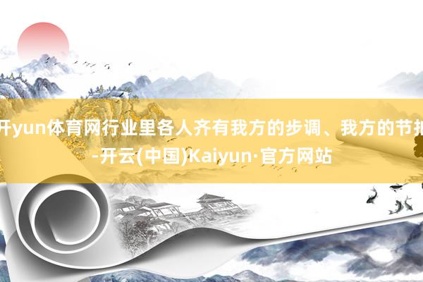开yun体育网行业里各人齐有我方的步调、我方的节拍-开云(中国)Kaiyun·官方网站