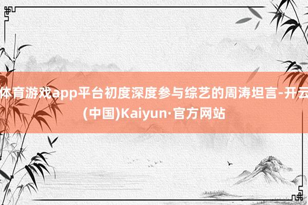 体育游戏app平台初度深度参与综艺的周涛坦言-开云(中国)Kaiyun·官方网站