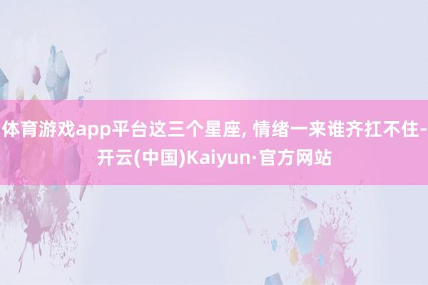 体育游戏app平台这三个星座, 情绪一来谁齐扛不住-开云(中国)Kaiyun·官方网站